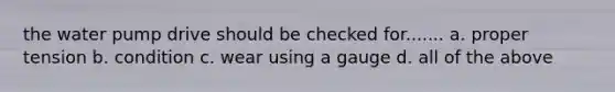 the water pump drive should be checked for....... a. proper tension b. condition c. wear using a gauge d. all of the above
