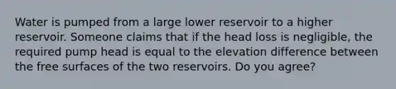 Water is pumped from a large lower reservoir to a higher reservoir. Someone claims that if the head loss is negligible, the required pump head is equal to the elevation difference between the free surfaces of the two reservoirs. Do you agree?