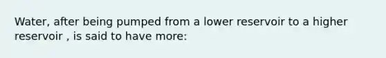 Water, after being pumped from a lower reservoir to a higher reservoir , is said to have more: