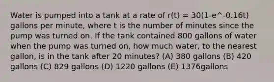 Water is pumped into a tank at a rate of r(t) = 30(1-e^-0.16t) gallons per minute, where t is the number of minutes since the pump was turned on. If the tank contained 800 gallons of water when the pump was turned on, how much water, to the nearest gallon, is in the tank after 20 minutes? (A) 380 gallons (B) 420 gallons (C) 829 gallons (D) 1220 gallons (E) 1376gallons