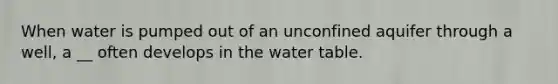 When water is pumped out of an unconfined aquifer through a well, a __ often develops in the water table.