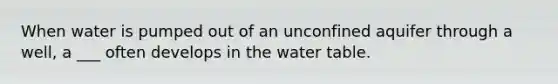 When water is pumped out of an unconfined aquifer through a well, a ___ often develops in the water table.