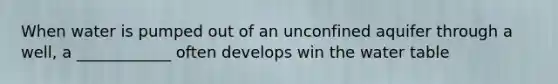 When water is pumped out of an unconfined aquifer through a well, a ____________ often develops win the water table