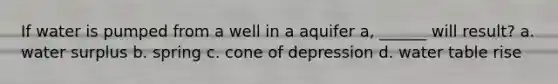 If water is pumped from a well in a aquifer a, ______ will result? a. water surplus b. spring c. cone of depression d. water table rise