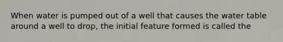 When water is pumped out of a well that causes the water table around a well to drop, the initial feature formed is called the