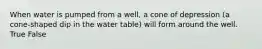 When water is pumped from a well, a cone of depression (a cone-shaped dip in the water table) will form around the well. True False