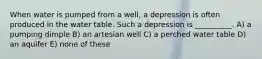 When water is pumped from a well, a depression is often produced in the water table. Such a depression is __________. A) a pumping dimple B) an artesian well C) a perched water table D) an aquifer E) none of these