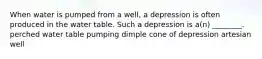 When water is pumped from a well, a depression is often produced in the water table. Such a depression is a(n) ________. perched water table pumping dimple cone of depression artesian well