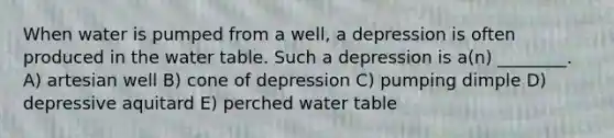 When water is pumped from a well, a depression is often produced in <a href='https://www.questionai.com/knowledge/kra6qgcwqy-the-water-table' class='anchor-knowledge'>the water table</a>. Such a depression is a(n) ________. A) artesian well B) cone of depression C) pumping dimple D) depressive aquitard E) perched water table