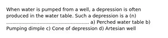 When water is pumped from a well, a depression is often produced in the water table. Such a depression is a (n) ....................................................... a) Perched water table b) Pumping dimple c) Cone of depression d) Artesian well