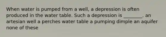 When water is pumped from a well, a depression is often produced in the water table. Such a depression is ________. an artesian well a perches water table a pumping dimple an aquifer none of these