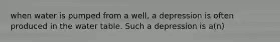 when water is pumped from a well, a depression is often produced in the water table. Such a depression is a(n)