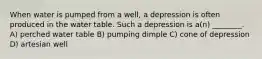 When water is pumped from a well, a depression is often produced in the water table. Such a depression is a(n) ________. A) perched water table B) pumping dimple C) cone of depression D) artesian well