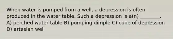 When water is pumped from a well, a depression is often produced in the water table. Such a depression is a(n) ________. A) perched water table B) pumping dimple C) cone of depression D) artesian well