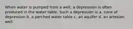 When water is pumped from a well, a depression is often produced in the water table. Such a depression is a. cone of depression b. a perched water table c. an aquifer d. an artesian well