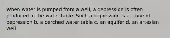 When water is pumped from a well, a depression is often produced in the water table. Such a depression is a. cone of depression b. a perched water table c. an aquifer d. an artesian well