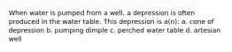 When water is pumped from a well, a depression is often produced in the water table. This depression is a(n): a. cone of depression b. pumping dimple c. perched water table d. artesian well