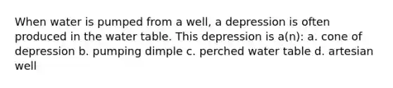 When water is pumped from a well, a depression is often produced in the water table. This depression is a(n): a. cone of depression b. pumping dimple c. perched water table d. artesian well