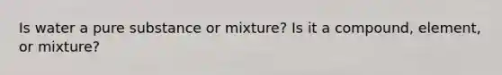 Is water a pure substance or mixture? Is it a compound, element, or mixture?