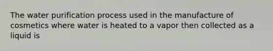 The water purification process used in the manufacture of cosmetics where water is heated to a vapor then collected as a liquid is
