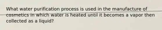 What water purification process is used in the manufacture of cosmetics in which water is heated until it becomes a vapor then collected as a liquid?