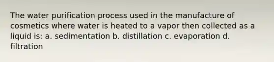 The water purification process used in the manufacture of cosmetics where water is heated to a vapor then collected as a liquid is: a. sedimentation b. distillation c. evaporation d. filtration