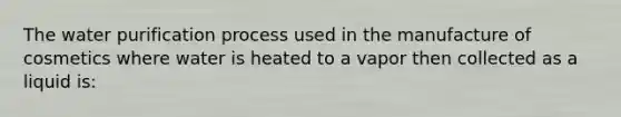 The water purification process used in the manufacture of cosmetics where water is heated to a vapor then collected as a liquid is: