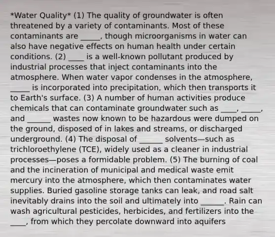 *Water Quality* (1) The quality of groundwater is often threatened by a variety of contaminants. Most of these contaminants are _____, though microorganisms in water can also have negative effects on human health under certain conditions. (2) ____ is a well-known pollutant produced by industrial processes that inject contaminants into the atmosphere. When water vapor condenses in the atmosphere, _____ is incorporated into precipitation, which then transports it to Earth's surface. (3) A number of human activities produce chemicals that can contaminate groundwater such as ____, _____, and ______ wastes now known to be hazardous were dumped on the ground, disposed of in lakes and streams, or discharged underground. (4) The disposal of ______ solvents—such as trichloroethylene (TCE), widely used as a cleaner in industrial processes—poses a formidable problem. (5) The burning of coal and the incineration of municipal and medical waste emit mercury into the atmosphere, which then contaminates water supplies. Buried gasoline storage tanks can leak, and road salt inevitably drains into the soil and ultimately into ______. Rain can wash agricultural pesticides, herbicides, and fertilizers into the ____, from which they percolate downward into aquifers