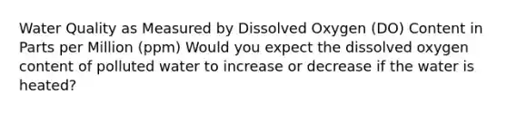 Water Quality as Measured by Dissolved Oxygen (DO) Content in Parts per Million (ppm) Would you expect the dissolved oxygen content of polluted water to increase or decrease if the water is heated?