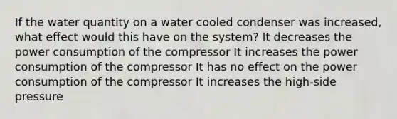 If the water quantity on a water cooled condenser was increased, what effect would this have on the system? It decreases the power consumption of the compressor It increases the power consumption of the compressor It has no effect on the power consumption of the compressor It increases the high-side pressure