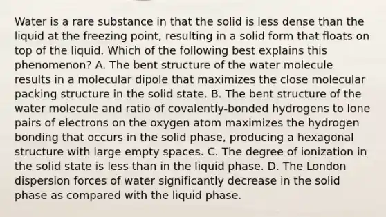 Water is a rare substance in that the solid is less dense than the liquid at the freezing point, resulting in a solid form that floats on top of the liquid. Which of the following best explains this phenomenon? A. The bent structure of the water molecule results in a molecular dipole that maximizes the close molecular packing structure in the solid state. B. The bent structure of the water molecule and ratio of covalently-bonded hydrogens to lone pairs of electrons on the oxygen atom maximizes the hydrogen bonding that occurs in the solid phase, producing a hexagonal structure with large empty spaces. C. The degree of ionization in the solid state is less than in the liquid phase. D. The London dispersion forces of water significantly decrease in the solid phase as compared with the liquid phase.