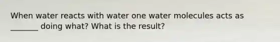 When water reacts with water one water molecules acts as _______ doing what? What is the result?