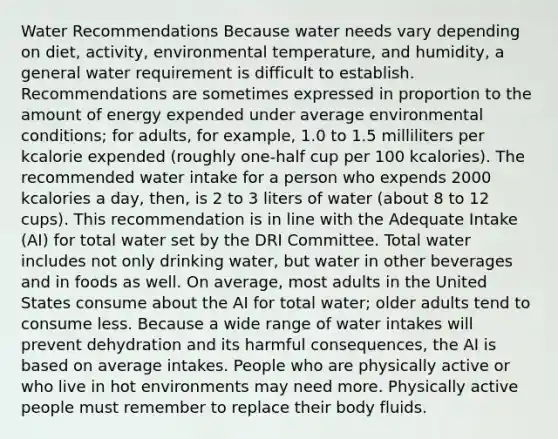 Water Recommendations Because water needs vary depending on diet, activity, environmental temperature, and humidity, a general water requirement is difficult to establish. Recommendations are sometimes expressed in proportion to the amount of energy expended under average environmental conditions; for adults, for example, 1.0 to 1.5 milliliters per kcalorie expended (roughly one-half cup per 100 kcalories). The recommended water intake for a person who expends 2000 kcalories a day, then, is 2 to 3 liters of water (about 8 to 12 cups). This recommendation is in line with the Adequate Intake (AI) for total water set by the DRI Committee. Total water includes not only drinking water, but water in other beverages and in foods as well. On average, most adults in the United States consume about the AI for total water; older adults tend to consume less. Because a wide range of water intakes will prevent dehydration and its harmful consequences, the AI is based on average intakes. People who are physically active or who live in hot environments may need more. Physically active people must remember to replace their body fluids.