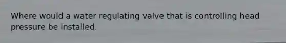 Where would a water regulating valve that is controlling head pressure be installed.