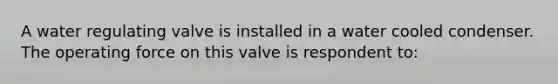 A water regulating valve is installed in a water cooled condenser. The operating force on this valve is respondent to: