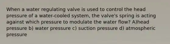 When a water regulating valve is used to control the head pressure of a water-cooled system, the valve's spring is acting against which pressure to modulate the water flow? A)head pressure b) water pressure c) suction pressure d) atmospheric pressure