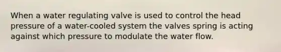 When a water regulating valve is used to control the head pressure of a water-cooled system the valves spring is acting against which pressure to modulate the water flow.