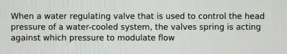 When a water regulating valve that is used to control the head pressure of a water-cooled system, the valves spring is acting against which pressure to modulate flow