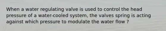 When a water regulating valve is used to control the head pressure of a water-cooled system, the valves spring is acting against which pressure to modulate the water flow ?