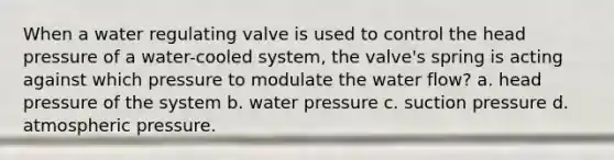 When a water regulating valve is used to control the head pressure of a water-cooled system, the valve's spring is acting against which pressure to modulate the water flow? a. head pressure of the system b. water pressure c. suction pressure d. atmospheric pressure.