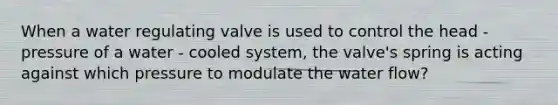 When a water regulating valve is used to control the head - pressure of a water - cooled system, the valve's spring is acting against which pressure to modulate the water flow?