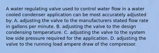 A water regulating valve used to control water flow in a water cooled condenser application can be most accurately adjusted by: A. adjusting the valve to the manufacturers stated flow rate in gallons per minute. B. adjusting the valve to the design condensing temperature. C. adjusting the valve to the system low side pressure required for the application. D. adjusting the valve to the running load ampere draw of the compressor.