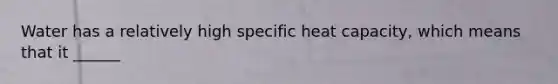 Water has a relatively high specific heat capacity, which means that it ______
