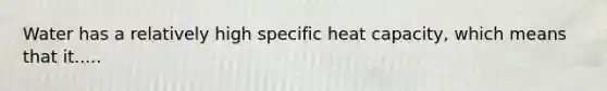 Water has a relatively high specific heat capacity, which means that it.....