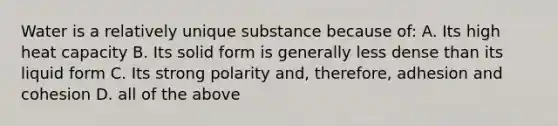 Water is a relatively unique substance because of: A. Its high heat capacity B. Its solid form is generally less dense than its liquid form C. Its strong polarity and, therefore, adhesion and cohesion D. all of the above