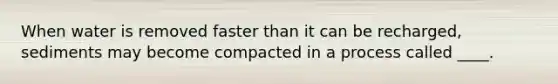 When water is removed faster than it can be recharged, sediments may become compacted in a process called ____.