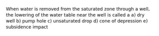 When water is removed from the saturated zone through a well, the lowering of the water table near the well is called a a) dry well b) pump hole c) unsaturated drop d) cone of depression e) subsidence impact