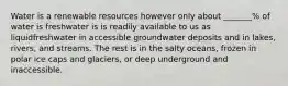 Water is a renewable resources however only about _______% of water is freshwater is is readily available to us as liquidfreshwater in accessible groundwater deposits and in lakes, rivers, and streams. The rest is in the salty oceans, frozen in polar ice caps and glaciers, or deep underground and inaccessible.