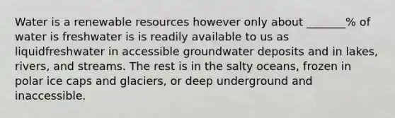 Water is a renewable resources however only about _______% of water is freshwater is is readily available to us as liquidfreshwater in accessible groundwater deposits and in lakes, rivers, and streams. The rest is in the salty oceans, frozen in polar ice caps and glaciers, or deep underground and inaccessible.