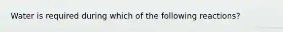 Water is required during which of the following reactions?